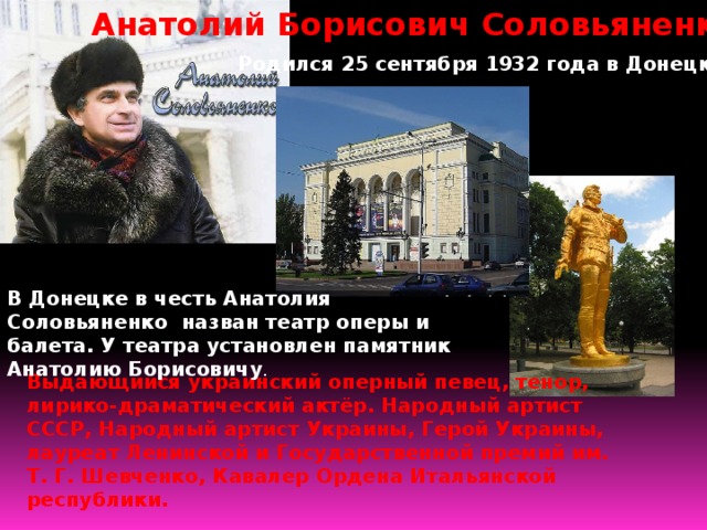 Анатолий Борисович Соловьяненко Родился 25 сентября 1932 года в Донецке В Донецке в честь Анатолия Соловьяненко назван театр оперы и балета. У театра установлен памятник Анатолию Борисовичу . Выдающийся украинский оперный певец, тенор, лирико-драматический актёр. Народный артист СССР, Народный артист Украины, Герой Украины, лауреат Ленинской и Государственной премий им. Т. Г. Шевченко, Кавалер Ордена Итальянской республики. 