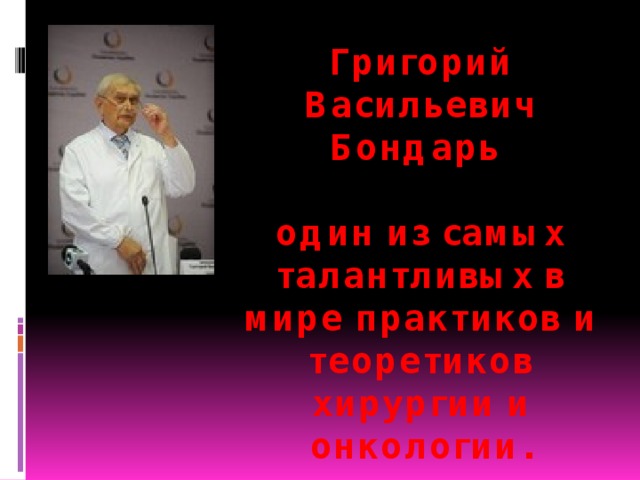 Григорий Васильевич Бондарь    один из самых талантливых в мире практиков и теоретиков хирургии и онкологии. 