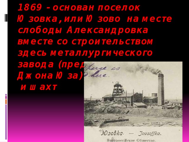 1869 - основан поселок Юзовка, или Юзово на месте слободы Александровка вместе со строительством здесь металлургического завода (предприятие  Джона Юза)  и шахт   