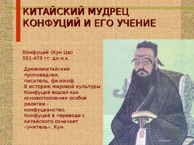 КИТАЙСКИЙ МУДРЕЦ КОНФУЦИЙ И ЕГО УЧЕНИЕ Конфуций (Кун Цю) 551-479 гг. до н.э. Древнекитайский проповедник, писатель, философ. В историю мировой культуры Конфуций вошел как основоположник особой религии - конфуцианство. Конфуций в переводе с китайского означает «учитель», Кун. 