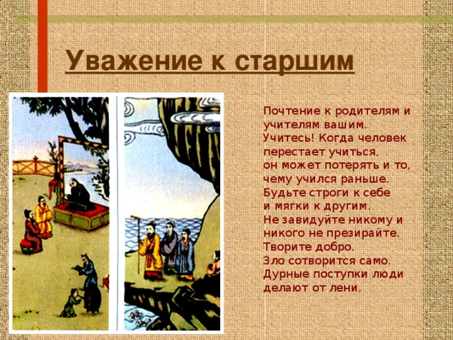 Уважение к старшим Почтение к родителям и учителям вашим. Учитесь! Когда человек перестает учиться, он может потерять и то, чему учился раньше. Будьте строги к себе и мягки к другим. Не завидуйте никому и никого не презирайте. Творите добро. Зло сотворится само. Дурные поступки люди делают от лени. 