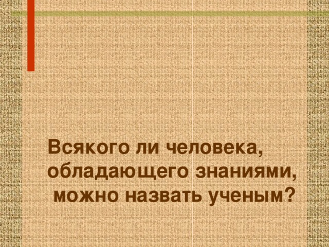     Всякого ли человека, обладающего знаниями,  можно назвать ученым? 