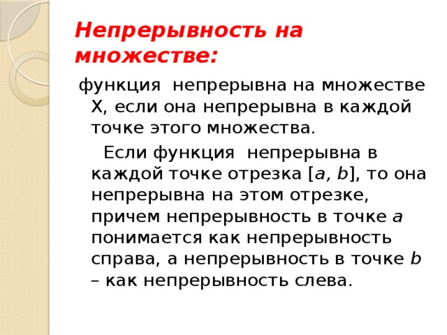 Непрерывность на множестве: функция непрерывна на множестве Х, если она непрерывна в каждой точке этого множества.  Если функция непрерывна в каждой точке отрезка [ a, b ], то она непрерывна на этом отрезке, причем непрерывность в точке а понимается как непрерывность справа, а непрерывность в точке b – как непрерывность слева. 