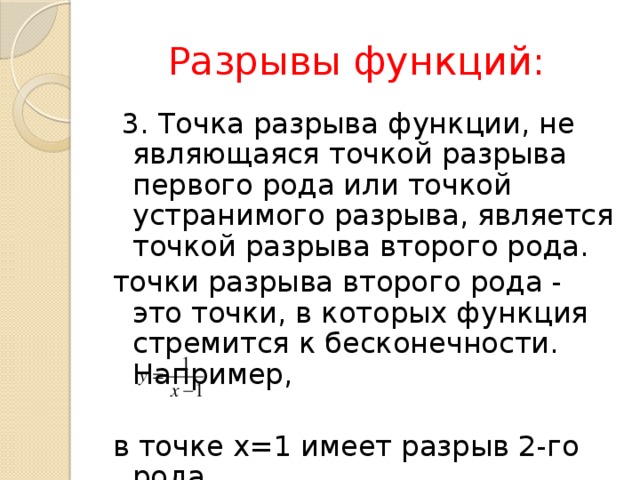  Разрывы функций:  3. Точка разрыва функции, не являющаяся точкой разрыва первого рода или точкой устранимого разрыва, является точкой разрыва второго рода. точки разрыва второго рода - это точки, в которых функция стремится к бесконечности. Например, в точке х=1 имеет разрыв 2-го рода. 