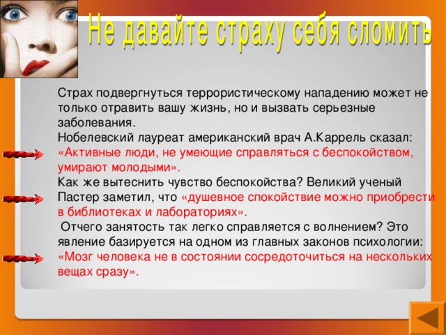 Страх подвергнуться террористическому нападению может не только отравить вашу жизнь, но и вызвать серьезные заболевания. Нобелевский лауреат американский врач А.Каррель сказал: «Активные люди, не умеющие справляться с беспокойством, умирают молодыми». Как же вытеснить чувство беспокойства? Великий ученый Пастер заметил, что «душевное спокойствие можно приобрести в библиотеках и лабораториях».  Отчего занятость так легко справляется с волнением? Это явление базируется на одном из главных законов психологии: «Мозг человека не в состоянии сосредоточиться на нескольких вещах сразу». 