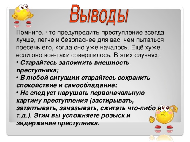 Помните, что предупредить преступление всегда лучше, легче и безопаснее для вас, чем пытаться пресечь его, когда оно уже началось. Ещё хуже, если оно все-таки совершилось. В этих случаях:  Старайтесь запомнить внешность преступника;  В любой ситуации старайтесь сохранить спокойствие и самообладание;  Не следует нарушать первоначальную картину преступления (застирывать, затаптывать, замазывать, сжигать что-либо и т.д.). Этим вы усложняете розыск и задержание преступника. 