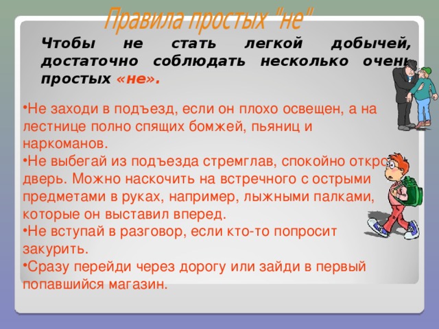 Чтобы не стать легкой добычей, достаточно соблюдать несколько очень простых «не». Не заходи в подъезд, если он плохо освещен, а на лестнице полно спящих бомжей, пьяниц и наркоманов. Не выбегай из подъезда стремглав, спокойно открой дверь. Можно наскочить на встречного с острыми предметами в руках, например, лыжными палками, которые он выставил вперед. Не вступай в разговор, если кто-то попросит закурить. Сразу перейди через дорогу или зайди в первый попавшийся магазин.  