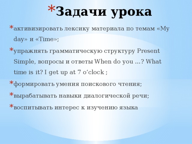 Задачи урока активизировать лексику материала по темам «My day» и «Time»; упражнять грамматическую структуру Present Simple, вопросы и ответы When do you …? What time is it? I get up at 7 o’clock ; формировать умения поискового чтения; вырабатывать навыки диалогической речи; воспитывать интерес к изучению языка 