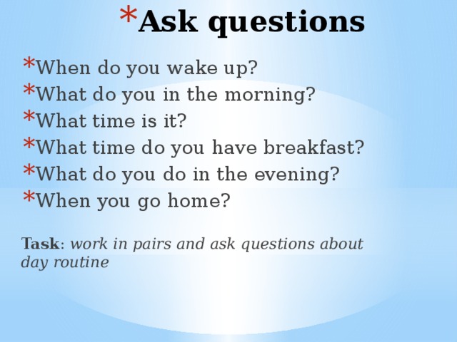 Ask questions When do you wake up? What do you in the morning? What time is it? What time do you have breakfast? What do you do in the evening? When you go home? Task : work in pairs and ask questions about day routine 