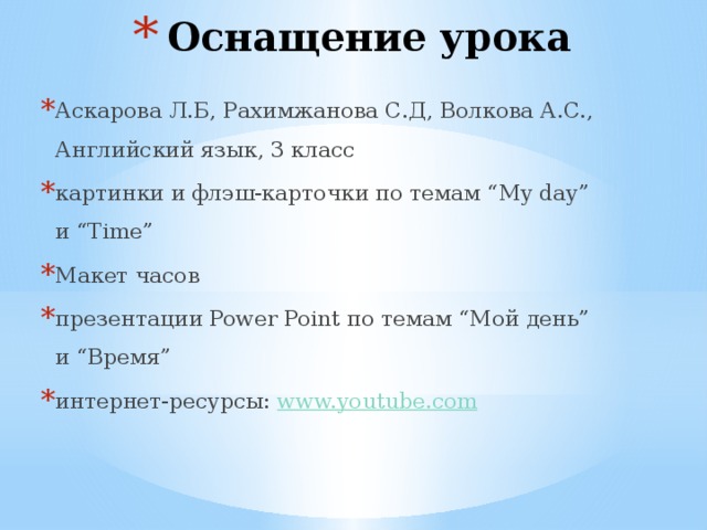 Оснащение урока Аскарова Л.Б, Рахимжанова С.Д, Волкова А.С., Английский язык, 3 класс картинки и флэш-карточки по темам “My day” и “Time” Макет часов презентации Power Point по темам “Мой день” и “Время” интернет-ресурсы: www.youtube.com  