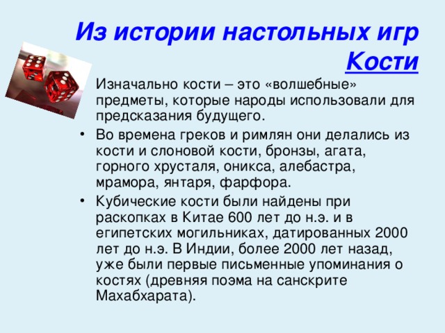 Из истории настольных игр  Кости Изначально кости – это «волшебные» предметы, которые народы использовали для предсказания будущего. Во времена греков и римлян они делались из кости и слоновой кости, бронзы, агата, горного хрусталя, оникса, алебастра, мрамора, янтаря, фарфора. Кубические кости были найдены при раскопках в Китае 600 лет до н.э. и в египетских могильниках, датированных 2000 лет до н.э. В Индии, более 2000 лет назад, уже были первые письменные упоминания о костях (древняя поэма на санскрите Махабхарата). 