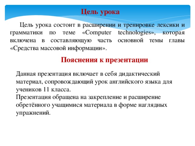 Цель урока  Цель урока состоит в расширении и тренировке лексики и грамматики по теме «Computer technologies», которая включена в составляющую часть основной темы главы «Средства массовой информации». Пояснения к презентации Данная презентация включает в себя дидактический материал, сопровождающий урок английского языка для учеников 11 класса. Презентация обращена на закрепление и расширение обретённого учащимися материала в форме наглядных упражнений. 