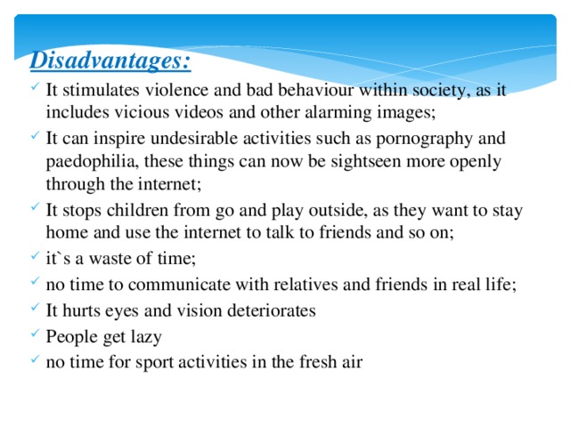 Disadvantages: It stimulates violence and bad behaviour within society, as it includes vicious videos and other alarming images; It can inspire undesirable activities such as pornography and paedophilia, these things can now be sightseen more openly through the internet; It stops children from go and play outside, as they want to stay home and use the internet to talk to friends and so on; it`s a waste of time; no time to communicate with relatives and friends in real life; It hurts eyes and vision deteriorates People get lazy no time for sport activities in the fresh air 