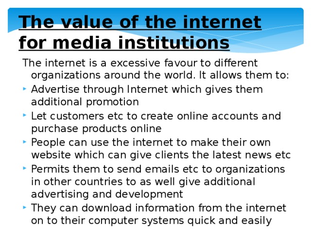 The value of the internet for media institutions The internet is a excessive favour to different organizations around the world. It allows them to: Advertise through Internet which gives them additional promotion Let customers etc to create online accounts and purchase products online People can use the internet to make their own website which can give clients the latest news etc Permits them to send emails etc to organizations in other countries to as well give additional advertising and development They can download information from the internet on to their computer systems quick and easily 