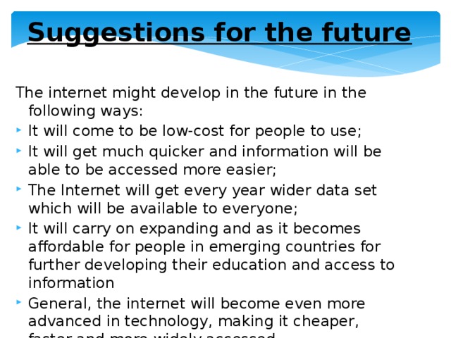 Suggestions for the future The internet might develop in the future in the following ways: It will come to be low-cost for people to use; It will get much quicker and information will be able to be accessed more easier; The Internet will get every year wider data set which will be available to everyone; It will carry on expanding and as it becomes affordable for people in emerging countries for further developing their education and access to information General, the internet will become even more advanced in technology, making it cheaper, faster and more widely accessed. 