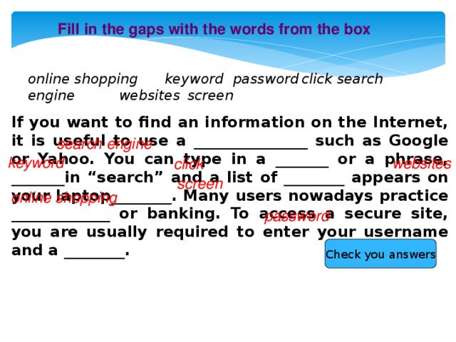 Fill in the gaps with the words from the box online shopping  keyword  password  click search engine   websites  screen If you want to find an information on the Internet, it is useful to use a _______________ such as Google or Yahoo. You can type in a _______ or a phrase, _______in “search” and a list of ________ appears on your laptop________. Many users nowadays practice _____________ or banking. To access a secure site, you are usually required to enter your username and a ________. search engine keyword websites click screen online shopping password Check you answers 