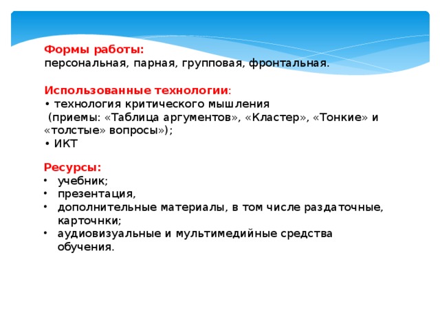 Формы работы: персональная, парная, групповая, фронтальная. Использованные технологии : • технология критического мышления  (приемы: «Таблица аргументов», «Кластер», «Тонкие» и «толстые» вопросы»); • ИКТ Ресурсы: учебник; презентация, дополнительные материалы, в том числе раздаточные, карточнки; аудиовизуальные и мультимедийные средства обучения.   