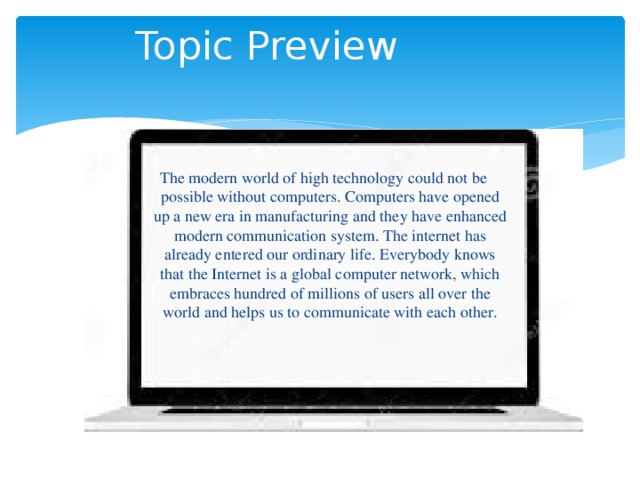  Topic Preview The modern world of high technology could not be possible without computers. Computers have opened up a new era in manufacturing and they have enhanced modern communication system. The internet has already entered our ordinary life. Everybody knows that the Internet is a global computer network, which embraces hundred of millions of users all over the world and helps us to communicate with each other. 