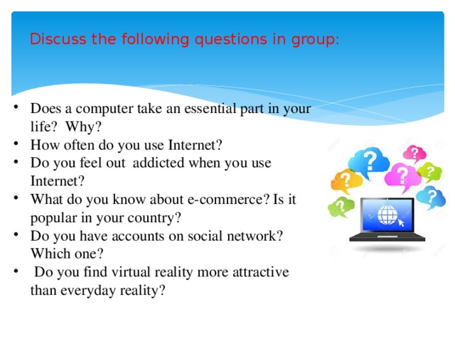 Discuss the following questions in group: Does a computer take an essential part in your life? Why? How often do you use Internet? Do you feel out addicted when you use Internet? What do you know about e-commerce? Is it popular in your country? Do you have accounts on social network? Which one?  Do you find virtual reality more attractive than everyday reality? 