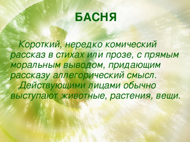 БАСНЯ    Короткий, нередко комический рассказ в стихах или прозе, с прямым моральным выводом, придающим рассказу аллегорический смысл.  Действующими лицами обычно выступают животные, растения, вещи. 