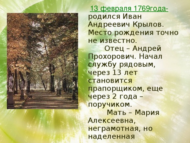  13 февраля 1769года-  родился Иван Андреевич Крылов. Место рождения точно не известно.  Отец – Андрей Прохорович. Начал службу рядовым, через 13 лет становится прапорщиком, еще через 2 года – поручиком.  Мать – Мария Алексеевна, неграмотная, но наделенная природным умом, следила за образованием сына.  Иван Крылов обучался дома грамоте, арифметике и молитвам 