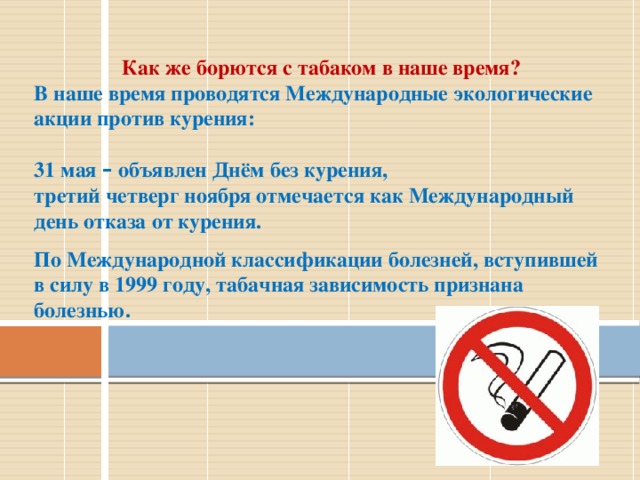 Как же борются с табаком в наше время? В наше время проводятся Международные экологические акции против курения:  31 мая – объявлен Днём без курения, третий четверг ноября отмечается как Международный день отказа от курения.  По Международной классификации болезней, вступившей в силу в 1999 году, табачная зависимость признана болезнью. 