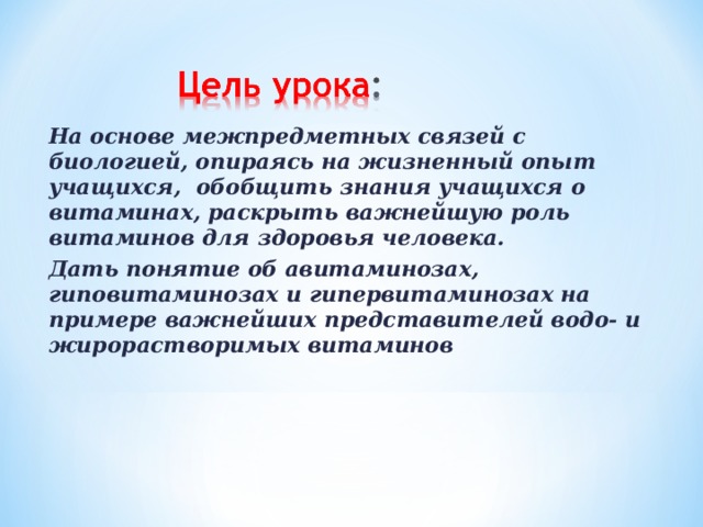 На основе межпредметных связей с биологией, опираясь на жизненный опыт учащихся, обобщить знания учащихся о витаминах, раскрыть важнейшую роль витаминов для здоровья человека. Дать понятие об авитаминозах, гиповитаминозах и гипервитаминозах на примере важнейших представителей водо- и жирорастворимых витаминов 