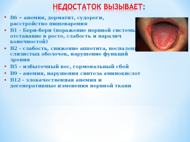 B6 - анемия, дерматит, судороги, расстройство пищеварения B1 - Бери-бери (поражение нервной системы, отставание в росте, слабость и паралич конечностей) B2 - слабость, снижение аппетита, воспаление слизистых оболочек, нарушение функций зрения B5 – избыточный вес, гормональный сбой B9 – анемия, нарушения синтеза аминокислот B12 - злокачественная анемия и дегенеративные изменения нервной ткани 