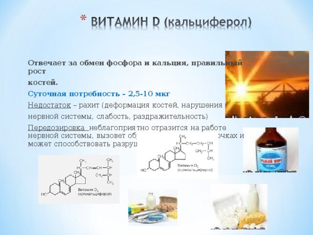  Отвечает за обмен фосфора и кальция, правильный рост костей. Суточная потребность – 2,5-10 мкг Недостаток – рахит (деформация костей, нарушения нервной системы, слабость, раздражительность) Передозировка неблагоприятно отразится на работе нервной системы, вызовет образование камней в почках и может способствовать разрушению костной ткани 
