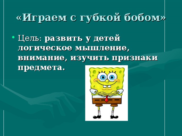 «Играем с губкой бобом» Цель: развить у детей логическое мышление, внимание, изучить признаки предмета. 