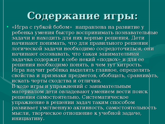 Содержание игры: «Игра с губкой бобом»  направлена на развитие у ребенка умения быстро воспринимать познавательные задачи и находить для них верные решения. Дети начинают понимать, что для правильного решения логической задачи необходимо сосредоточиться, они начинают осознавать, что такая занимательная задачка содержит в себе некий «подвох» и для ее решения необходимо понять, в чем тут хитрость.   Игра научит ребёнка выделять главное, определять свойства и признаки предметов, обобщать, сравнивать, искать черты сходства и отличия.  В ходе игры и упражнений с занимательным материалом дети овладевают умением вести поиск решения самостоятельно. Систематическое упражнение в решении задач таким способом развивает умственную активность, самостоятельность мысли, творческое отношение к учебной задаче, инициативу.  