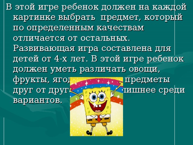 В этой игре ребенок должен на каждой картинке выбрать  предмет, который по определенным качествам отличается от остальных. Развивающая игра составлена для детей от 4-х лет. В этой игре ребенок должен уметь различать овощи, фрукты, ягоды и другие предметы друг от друга, выбирая лишнее среди вариантов. 