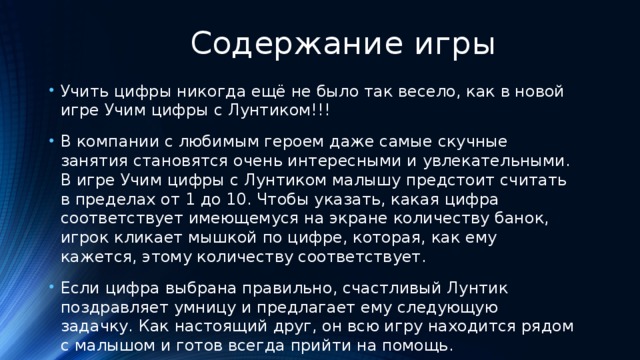  Содержание игры Учить цифры никогда ещё не было так весело, как в новой игре Учим цифры с Лунтиком!!! В компании с любимым героем даже самые скучные занятия становятся очень интересными и увлекательными. В игре Учим цифры с Лунтиком малышу предстоит считать в пределах от 1 до 10. Чтобы указать, какая цифра соответствует имеющемуся на экране количеству банок, игрок кликает мышкой по цифре, которая, как ему кажется, этому количеству соответствует. Если цифра выбрана правильно, счастливый Лунтик поздравляет умницу и предлагает ему следующую задачку. Как настоящий друг, он всю игру находится рядом с малышом и готов всегда прийти на помощь. 
