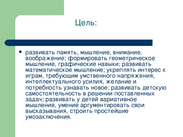 Цель: развивать память, мышление, внимание, воображение; формировать геометрическое мышление, графические навыки; развивать математическое мышление; укреплять интерес к играм, требующим умственного напряжения, интеллектуального усилия, желание и потребность узнавать новое; развивать детскую самостоятельность в решении поставленных задач; развивать у детей вариативное мышление, умение аргументировать свои высказывания, строить простейшие умозаключения. 