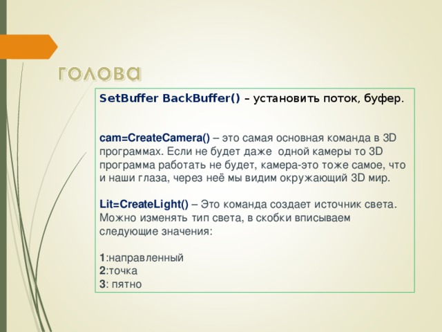 SetBuffer BackBuffer() – установить поток, буфер.   cam=CreateCamera() – это самая основная команда в 3D программах. Если не будет даже  одной камеры то 3D программа работать не будет, камера-это тоже самое, что и наши глаза, через неё мы видим окружающий 3D мир.    Lit=CreateLight() – Это команда создает источник света. Можно изменять тип света, в скобки вписываем следующие значения:    1 :направленный   2 :точка   3 : пятно  