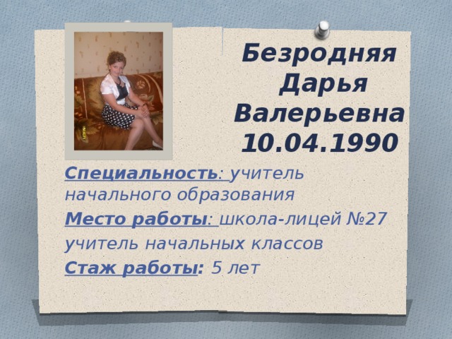 Безродняя  Дарья Валерьевна  10.04.1990 Специальность : учитель начального образования Место работы : школа-лицей №27 учитель начальных классов Стаж работы : 5 лет 