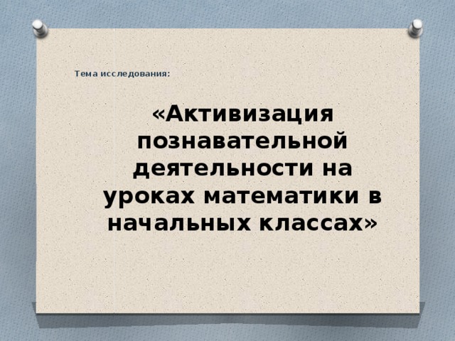  Тема исследования:   «Активизация познавательной деятельности на уроках математики в начальных классах»   