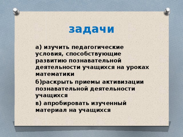 задачи а) изучить педагогические условия, способствующие развитию познавательной деятельности учащихся на уроках математики б)раскрыть приемы активизации познавательной деятельности учащихся в) апробировать изученный материал на учащихся 