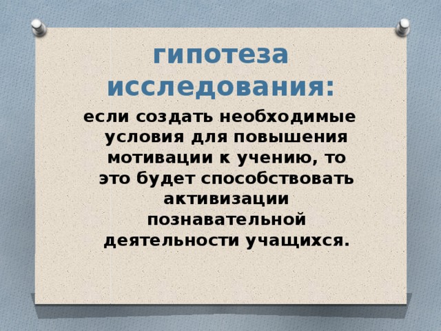 гипотеза исследования: если создать необходимые условия для повышения мотивации к учению, то это будет способствовать активизации познавательной деятельности учащихся. 