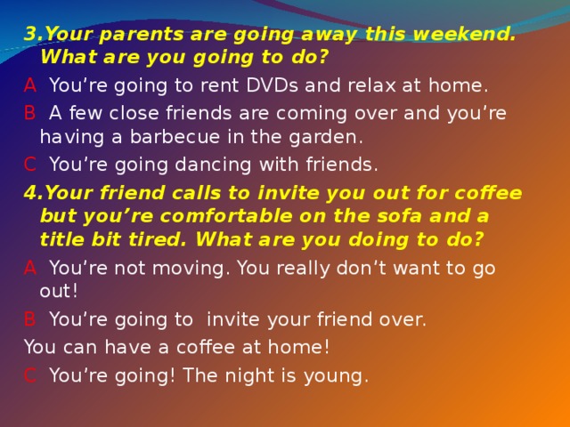 3. Your parents are going away this weekend. What are you going to do? A You’re going to rent DVDs and relax at home. B A few close friends are coming over and you’re having a barbecue in the garden. C You’re going dancing with friends. 4. Your friend calls to invite you out for coffee but you’re comfortable on the sofa and a title bit tired. What are you doing to do? A You’re not moving. You really don’t want to go out! B You’re going to invite your friend over. You can have a coffee at home! C You’re going! The night is young. 