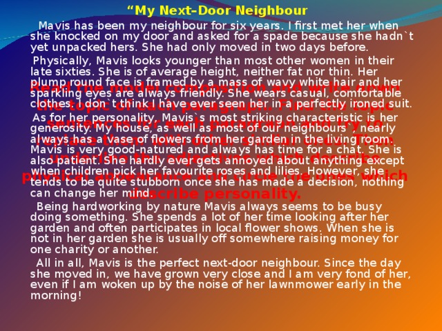 “ My Next–Door Neighbour  Mavis has been my neighbour for six years. I first met her when she knocked on my door and asked for a spade because she hadn`t yet unpacked hers. She had only moved in two days before.  Physically, Mavis looks younger than most other women in their late sixties. She is of average height, neither fat nor thin. Her plump round face is framed by a mass of wavy white hair and her sparkling eyes are always friendly. She wears casual, comfortable clothes. I don`t think I have ever seen her in a perfectly ironed suit.  As for her personality, Mavis`s most striking characteristic is her generosity. My house, as well as most of our neighbours`, nearly always has a vase of flowers from her garden in the living room. Mavis is very good-natured and always has time for a chat. She is also patient. She hardly ever gets annoyed about anything except when children pick her favourite roses and lilies. However, she tends to be quite stubborn once she has made a decision, nothing can change her mind.  Being hardworking by nature Mavis always seems to be busy doing something. She spends a lot of her time looking after her garden and often participates in local flower shows. When she is not in her garden she is usually off somewhere raising money for one charity or another.  All in all, Mavis is the perfect next-door neighbour. Since the day she moved in, we have grown very close and I am very fond of her, even if I am woken up by the noise of her lawnmower early in the morning! Read the model composition and write down the topic of each paragraph. Find the topic sentences for each paragraph and try to replace them with other similar ones. Then underline the adjectives which describe physical appearance and circle the ones which describe personality.   