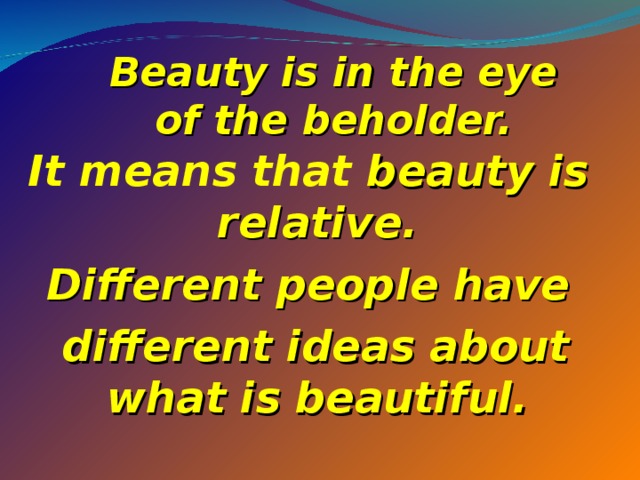Beauty is in the eye of the beholder.   It means that beauty is relative. Different people have  different ideas about what is beautiful.  