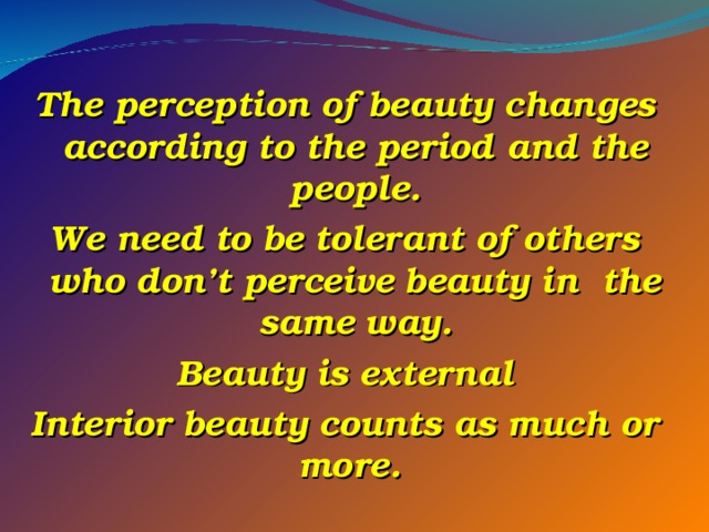  The perception of beauty changes according to the period and the people. We need to be tolerant of others who don’t perceive beauty in the same way. Beauty is external Interior beauty counts as much or more.   