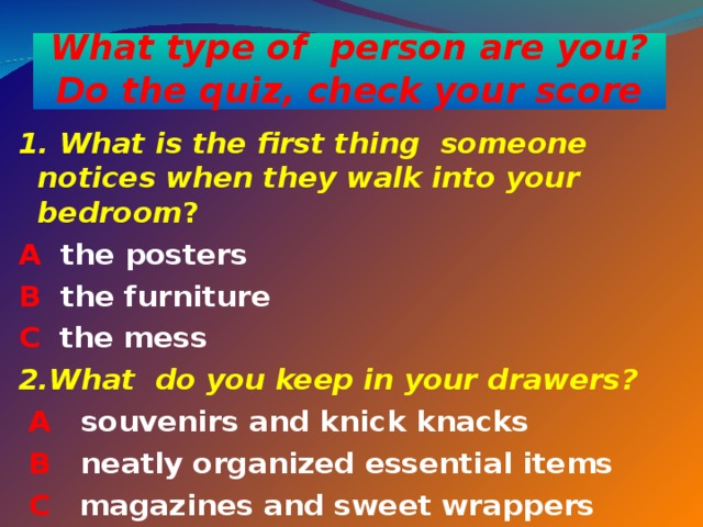 What type of person are you?  Do the quiz, check your score 1. What is the first thing someone notices when they walk into your  bedroom ? A the posters B the furniture  C the mess 2. What do you keep in your drawers ?  A souvenirs and knick knacks  B neatly organized essential items  C magazines and sweet wrappers  