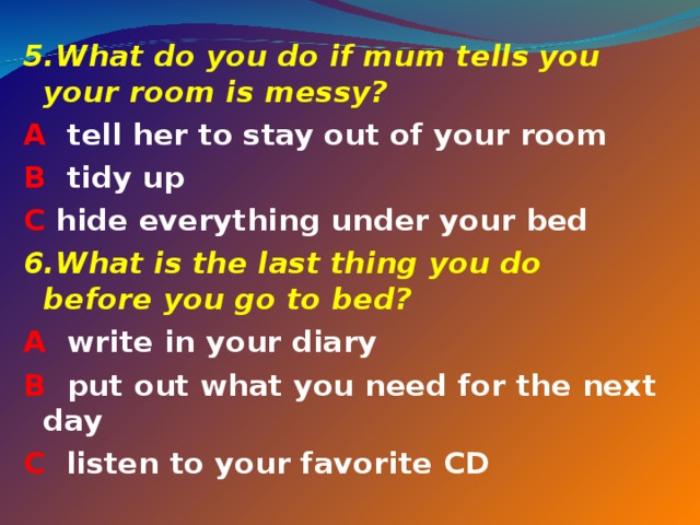 5. What do you do if mum tells you your room is messy? A tell her to stay out of your room B tidy up C hide everything under your bed 6. What is the last thing you do before you go to bed? A write in your diary B put out what you need for the next day C listen to your favorite CD  