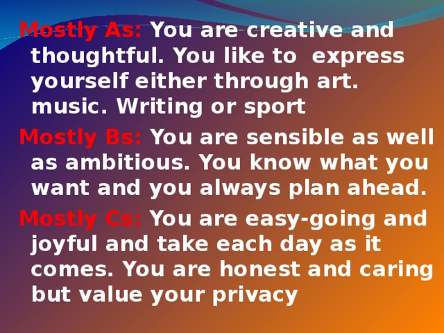 Mostly As: You are creative and thoughtful. You like to express yourself either through art. music. Writing or sport Mostly Bs: You are sensible as well as ambitious. You know what you want and you always plan ahead. Mostly Cs: You are easy-going and joyful and take each day as it comes. You are honest and caring but value your privacy  
