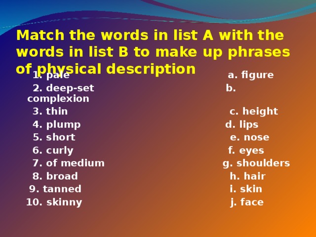 Match the words in list A with the words in list B to make up phrases of physical description    1. pale a. figure  2. deep-set b. complexion  3. thin c. height  4. plump d. lips  5. short e. nose  6. curly f. eyes  7. of medium g. shoulders  8. broad h. hair  9. tanned i. skin  10. skinny j. face 