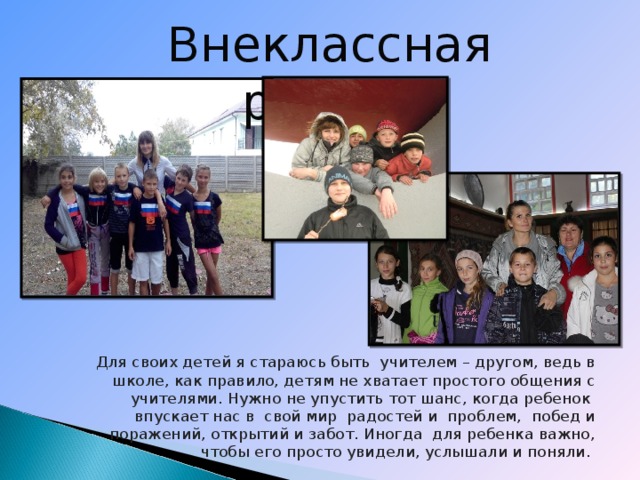 Внеклассная работа  Для своих детей я стараюсь быть учителем – другом, ведь в школе, как правило, детям не хватает простого общения с учителями. Нужно не упустить тот шанс, когда ребенок впускает нас в свой мир радостей и проблем, побед и поражений, открытий и забот. Иногда для ребенка важно, чтобы его просто увидели, услышали и поняли.     