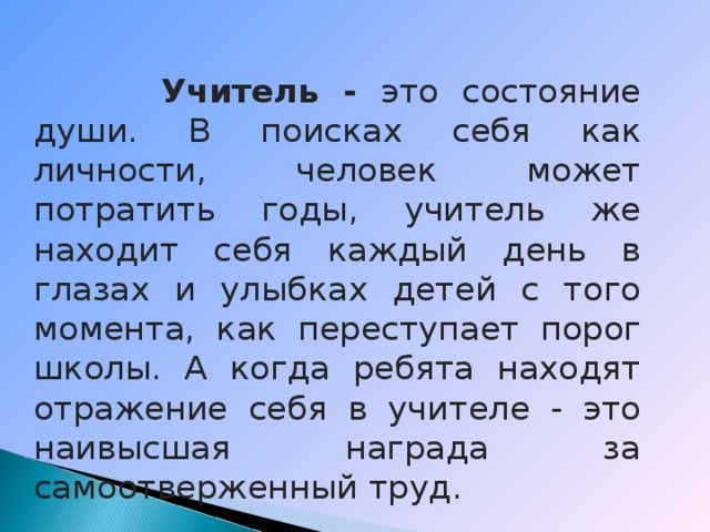  Учитель - это состояние души. В поисках себя как личности, человек может потратить годы, учитель же находит себя каждый день в глазах и улыбках детей с того момента, как переступает порог школы. А когда ребята находят отражение себя в учителе - это наивысшая награда за самоотверженный труд. 