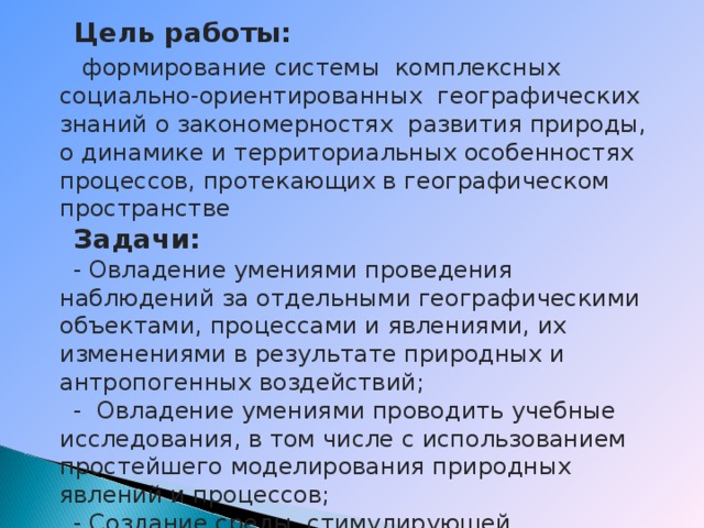Цель работы:  формирование системы комплексных социально-ориентированных географических знаний о закономерностях развития природы, о динамике и территориальных особенностях процессов, протекающих в географическом пространстве Задачи: - Овладение умениями проведения наблюдений за отдельными географическими объектами, процессами и явлениями, их изменениями в результате природных и антропогенных воздействий; - Овладение умениями проводить учебные исследования, в том числе с использованием простейшего моделирования природных явлений и процессов; - Создание среды, стимулирующей творческую активность учащихся, с опорой на применение знаний предмета в обычной жизни. 
